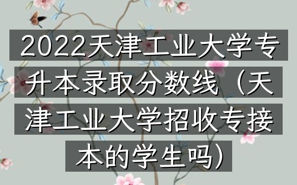 2022天津工业大学专升本录取分数线(天津工业大学招收专接本的学生吗)