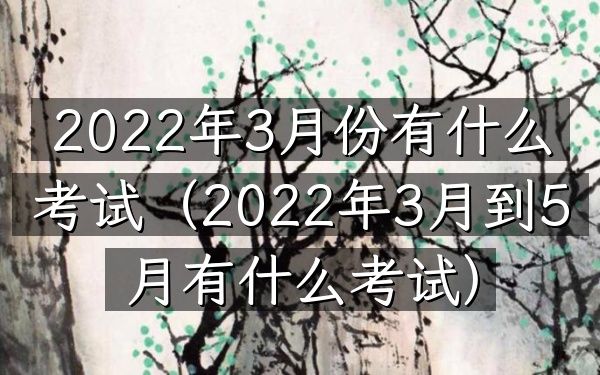 2022年3月份有什么考试(2022年3月到5月有什么考试)