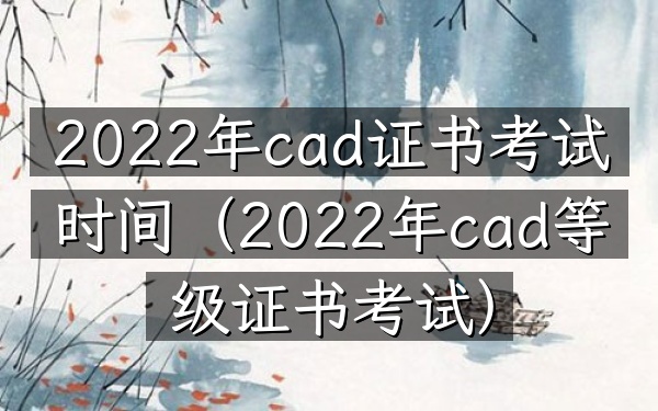 2022年cad证书考试时间(2022年cad等级证书考试)