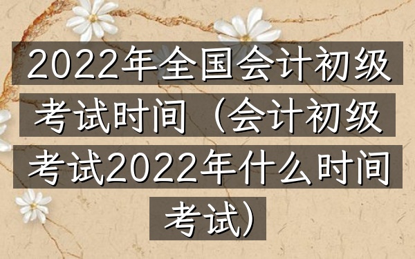 2022年全国会计初级考试时间(会计初级考试2022年什么时间考试)