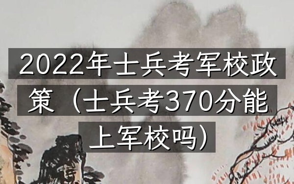 2022年士兵考军校政策(士兵考370分能上军校吗)