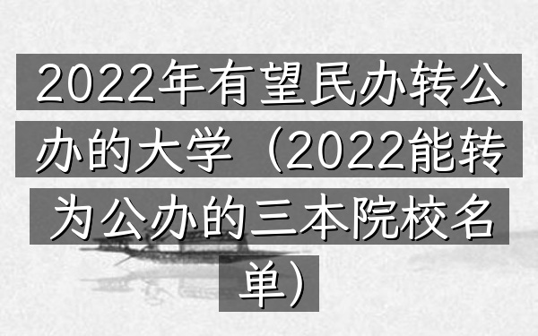 2022年有望民办转公办的大学(2022能转为公办的三本院校名单)