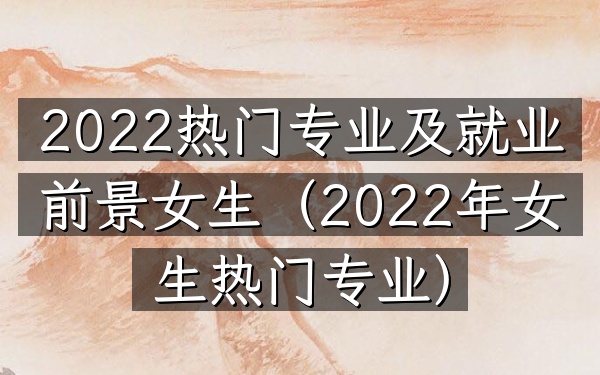 2022热门专业及就业前景女生(2022年女生热门专业)