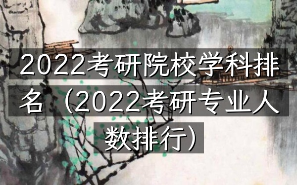 2022考研院校学科排名(2022考研专业人数排行)