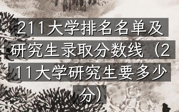 211大学排名名单及研究生录取分数线(211大学研究生要多少分)