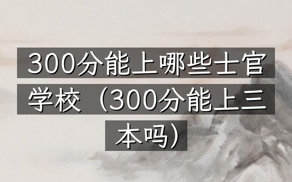 300分能上哪些士官学校(300分能上三本吗)