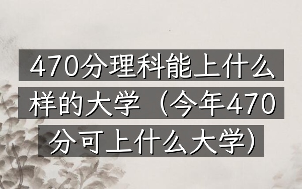 470分理科能上什么样的大学(今年470分可上什么大学)