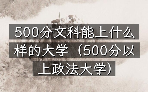 500分文科能上什么样的大学(500分以上政法大学)