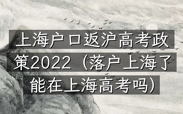 上海户口返沪高考政策2022(落户上海了能在上海高考吗)