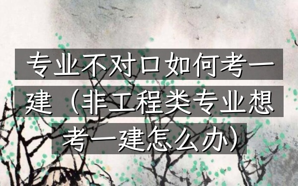 专业不对口如何考一建(非工程类专业想考一建怎么办)