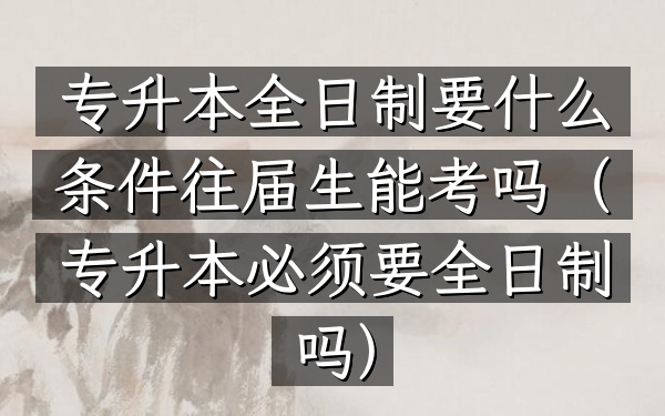 专升本全日制要什么条件往届生能考吗(专升本必须要全日制吗)