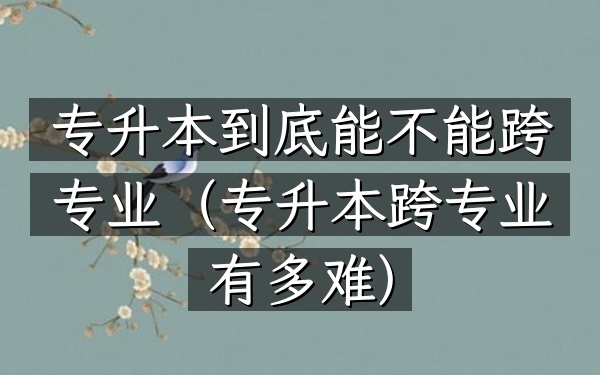专升本到底能不能跨专业(专升本跨专业有多难)