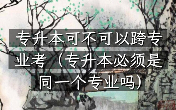 专升本可不可以跨专业考(专升本必须是同一个专业吗)