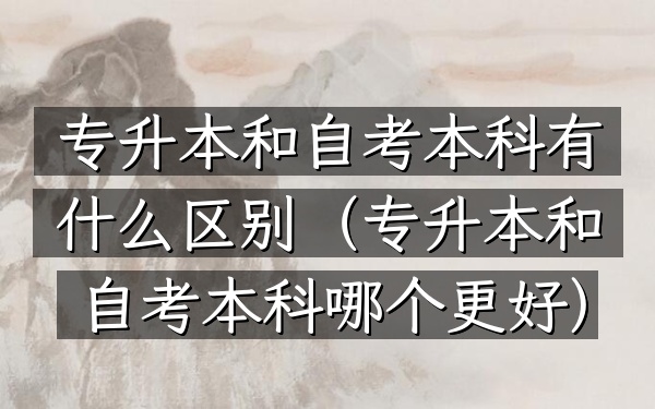 专升本和自考本科有什么区别(专升本和自考本科哪个更好)