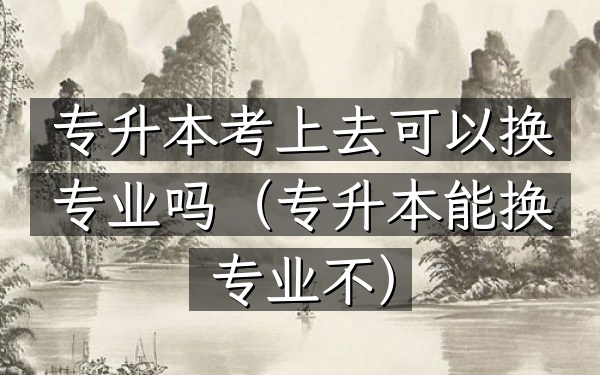 专升本考上去可以换专业吗(专升本能换专业不)
