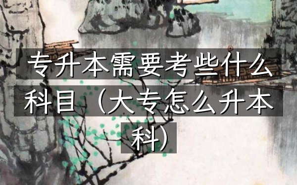 专升本需要考些什么科目(大专怎么升本科)