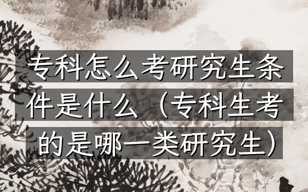 专科怎么考研究生 条件是什么(专科生考的是哪一类研究生)