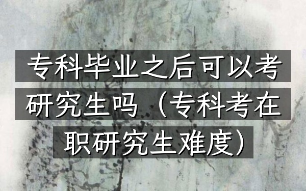 专科毕业之后可以考研究生吗(专科考在职研究生难度)