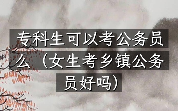 专科生可以考公务员么(女生考乡镇公务员好吗)