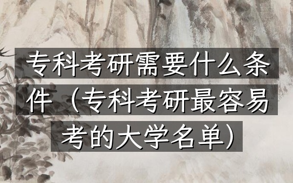 专科考研需要什么条件(专科考研最容易考的大学名单)