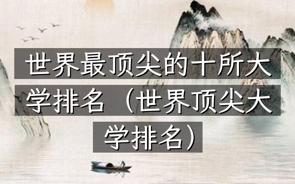 世界最顶尖的十所大学排名（世界顶尖大学排名）