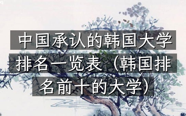 中国承认的韩国大学排名一览表（韩国排名前十的大学）