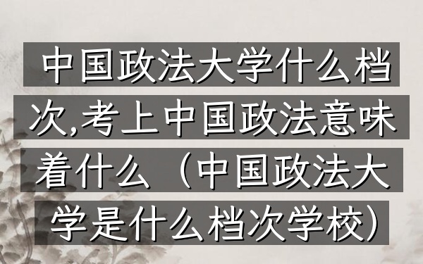 中国政法大学什么档次,考上中国政法意味着什么(中国政法大学是什么档次学校)