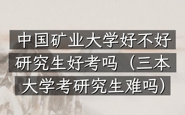 中国矿业大学好不好研究生好考吗(三本大学考研究生难吗)