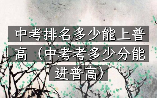 中考排名多少能上普高（中考考多少分能进普高）
