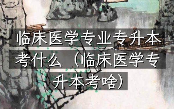 临床医学专业专升本考什么(临床医学专升本考啥)