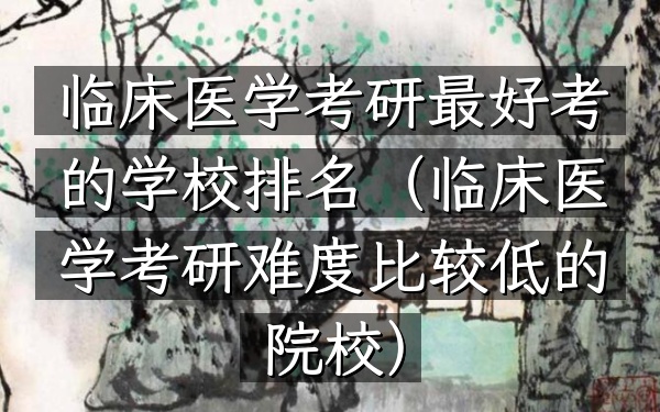 临床医学考研最好考的学校排名(临床医学考研难度比较低的院校)