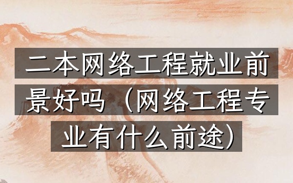 二本网络工程就业前景好吗(网络工程专业有什么前途)