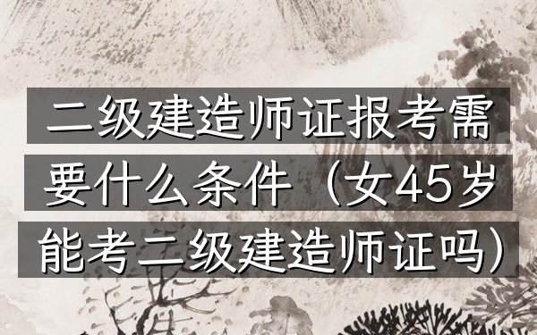 二级建造师证报考需要什么条件(女45岁能考二级建造师证吗)
