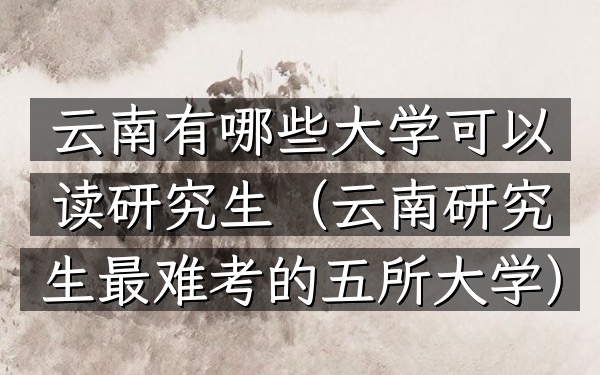 云南有哪些大学可以读研究生(云南研究生最难考的五所大学)