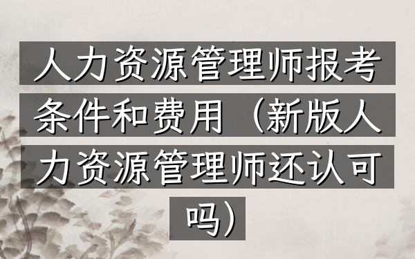 人力资源管理师报考条件和费用(新版人力资源管理师还认可吗)