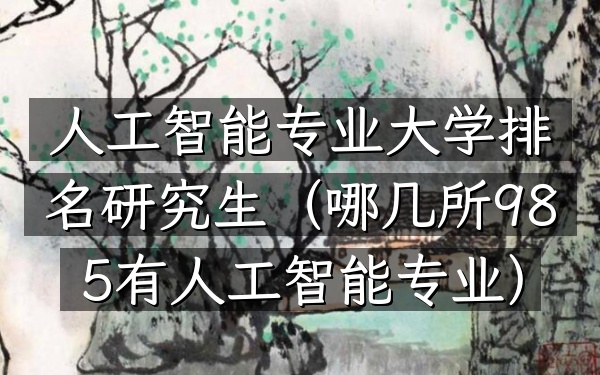 人工智能专业大学排名研究生(哪几所985有人工智能专业)