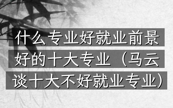 什么专业好就业前景好的十大专业(马云谈十大不好就业专业)