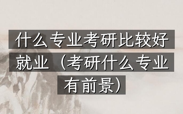 什么专业考研比较好就业(考研什么专业有前景)