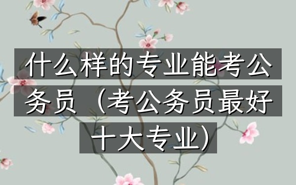 什么样的专业能考公务员(考公务员最好十大专业)