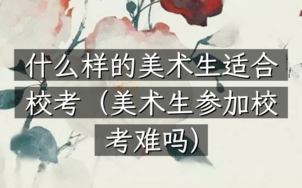 什么样的美术生适合校考(美术生参加校考难吗)