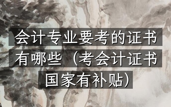 会计专业要考的证书有哪些(考会计证书国家有补贴)