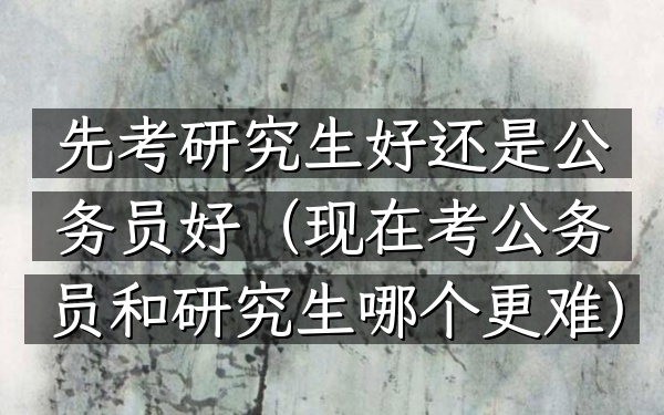 先考研究生好还是公务员好(现在考公务员和研究生哪个更难)