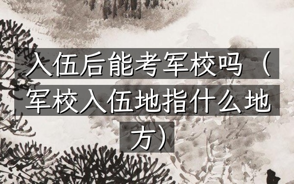 入伍后能考军校吗(军校入伍地指什么地方)