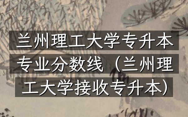 兰州理工大学专升本专业分数线(兰州理工大学接收专升本)