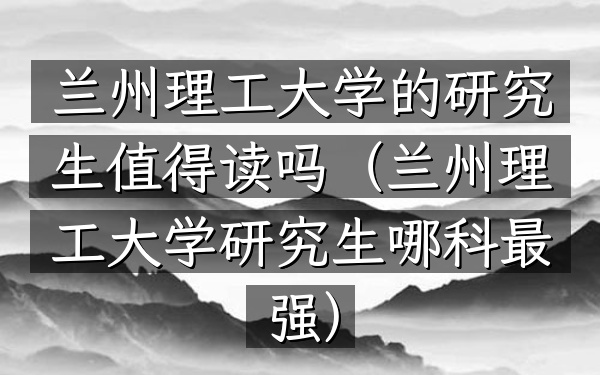 兰州理工大学的研究生值得读吗(兰州理工大学研究生哪科最强)