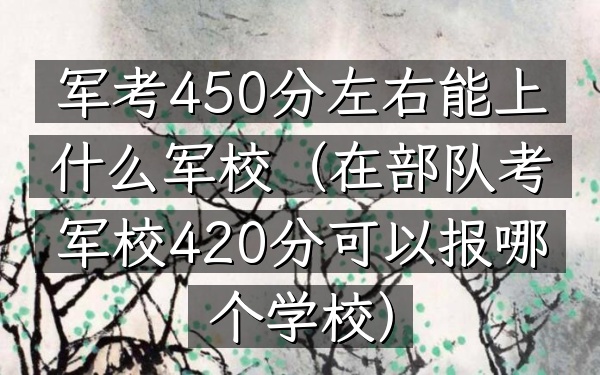 军考450分左右能上什么军校(在部队考军校420分可以报哪个学校)