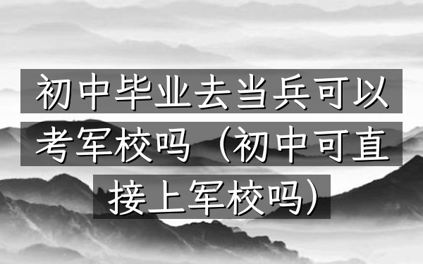 初中毕业去当兵可以考军校吗(初中可直接上军校吗)