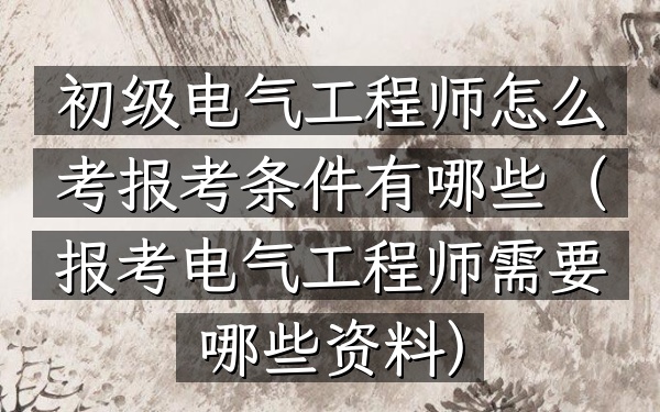 初级电气工程师怎么考 报考条件有哪些(报考电气工程师需要哪些资料)