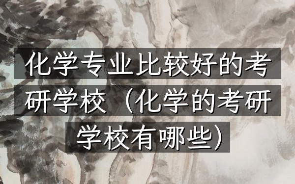 化学专业比较好的考研学校(化学的考研学校有哪些)