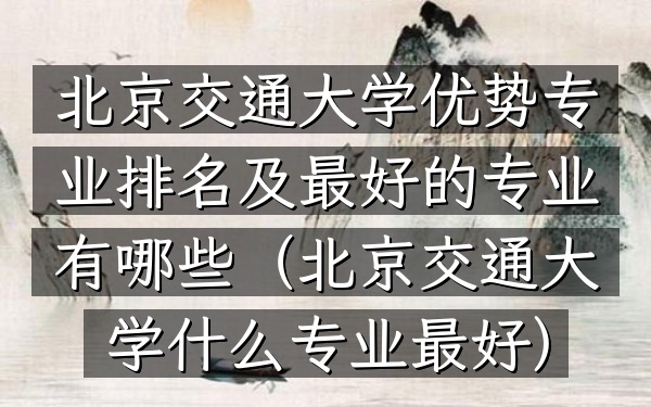 北京交通大学优势专业排名及最好的专业有哪些(北京交通大学什么专业最好)